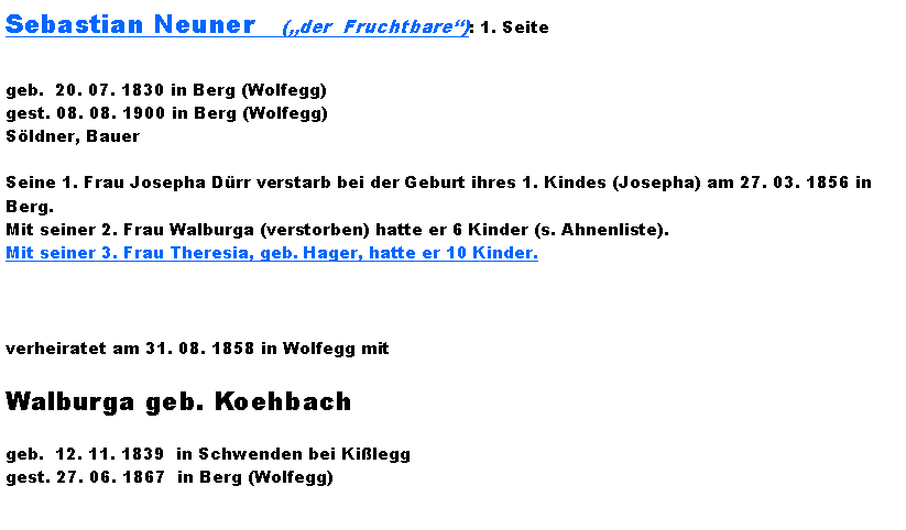 Textfeld: Sebastian Neuner   (der  Fruchtbare): 1. Seitegeb.  20. 07. 1830 in Berg (Wolfegg)gest. 08. 08. 1900 in Berg (Wolfegg)Sldner, BauerSeine 1. Frau Josepha Drr verstarb bei der Geburt ihres 1. Kindes (Josepha) am 27. 03. 1856 in Berg.Mit seiner 2. Frau Walburga (verstorben) hatte er 6 Kinder (s. Ahnenliste).Mit seiner 3. Frau Theresia, geb. Hager, hatte er 10 Kinder.verheiratet am 31. 08. 1858 in Wolfegg mitWalburga geb. Koehbachgeb.  12. 11. 1839  in Schwenden bei Kilegggest. 27. 06. 1867  in Berg (Wolfegg)